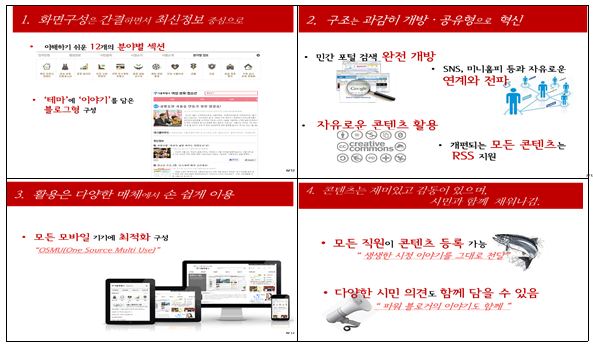 첫째로, 화면 구성은 최신정보 위주로 간결하게하기 위해 이해하기 쉬운 12개의 분야별 섹션을 두었고 테마에 이야기를 담은 블로그형으로 구성하였음. 두번째, 구조는 개방과 공유형으로 하기 위해 민간 포털 검색을 완전 개방하고 SNS, 미니홈피 등과 자유로운 연계와 전파를 하며 자유로운 콘텐츠 활용과, 개편되는 모든 콘텐츠의 RSS를 지원함. 세번째, 활용은 다양한 매체에서 손쉽게 이용할 수 있도록 모든 모바일 기기에 최적화를 구성함. 네번째, 콘텐츠는 시민과 함께 채워나가도록 모든 직원이 콘텐츠 등록을 가능하도록 다야한 시민의견도 함께 담을 수 있도록 함