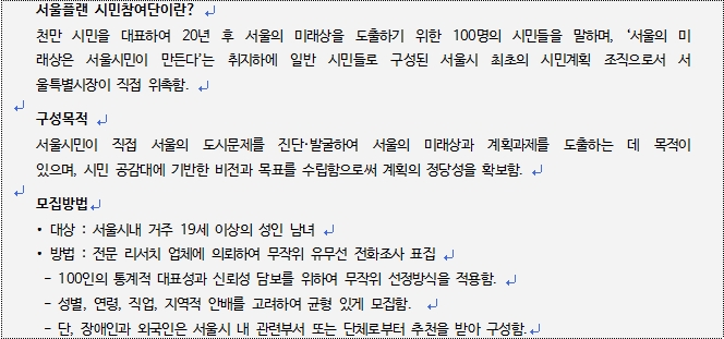 서울플랜 시민참여단이란? 천만시민을 대표하여 20년 후 서울의 미래상을 도출하기 위해 100명의 시민들을 말하며, 서울의 미래상은 서울시민이 만든다는 취지하에 일반 시믄들로 구성된 서울시 최초의 시민계획 조직으로서 서울시장을 직접 위촉함. 구성목적은 서울시민이 직접 서울의 도시문제를 진단 및 발굴하여 서울의 미래상의 계획과제를 도출하는 데 목적이 있으며, 시민공감대에 기반한 비전과 목표를 수립함으로써 계획의 정당성을 확보한다. 모집대상은 서울시내 거주 19세 이상의 성인남녀이고 방법은 전문리서치 회사를 통해 받느다 
