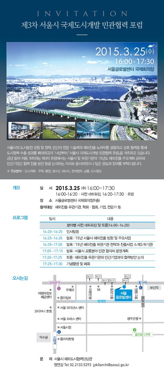 제3차 서울시 국제도시개발 민관협력 포럼 서울시의 도시발전 경험 및 정책, 민간의 전문 기술력과 해외진츨 노하우를 결합하고 상호 협력을 통해 도시정책 수출 성과를 확대하고자, 2014년부터 서울시 국제도시개발 민소나협력 포럼을 개최하고 있습니다. 금년 들어 처음 개최하는 제3차 포럼에서는 서울시 및 유관기관의 2015년도 해외진출 주요계획 공유와 민간기업간 협력 진출 방안 등을 논의하는 자리로 준비하였으니 많은 관심과 참여를 부탁드립니다. 개요: 2015년 3월 25일