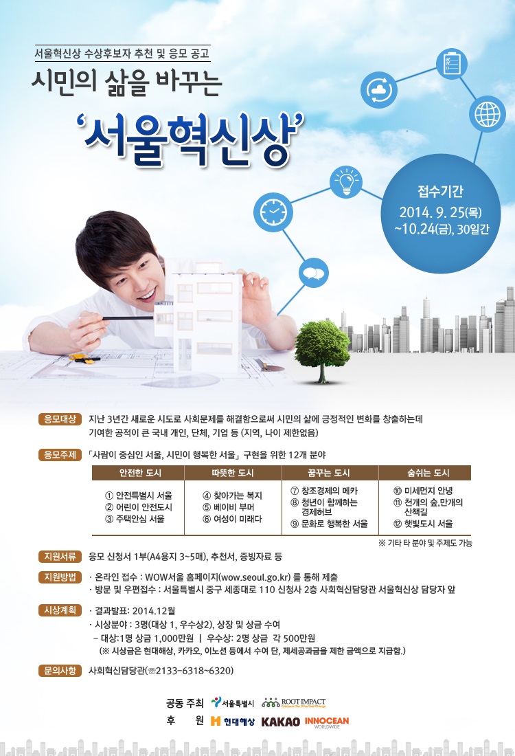 서울혁신상 수상후보자 추천 및 응모 공모 시민의 삶을 바꾸는 서울혁신상 개요 - 기간:2014.9.25~10.24 - 응모대상: 지난 3년간 새로운 시도로 사회무제를 해결함으로써 시민의 삶에 긍정적인 변화를 창출하는데 기여한 공적이 큰 국내개인, 단체, 기업 등(지역, 나이 제한없음) - 응모주제: 사람이 중심인 서울, 시민이 행복한 서울을 구현하기 위한 12개 분야 - 지원서류: 응모신청서 1부, 추천서, 증빙자료 등 - 지원방법: 온라인 서울시 홍페이지 - 시상계획: 2014년 12월 - 문의: 사회혁신담당관